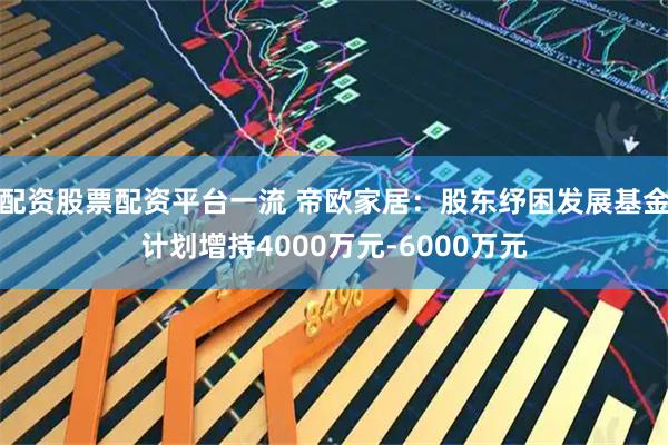 配资股票配资平台一流 帝欧家居：股东纾困发展基金计划增持4000万元-6000万元