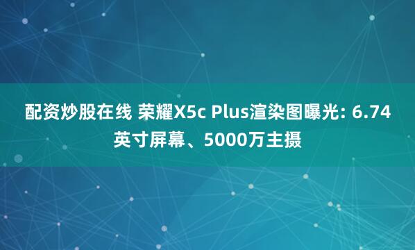 配资炒股在线 荣耀X5c Plus渲染图曝光: 6.74英寸屏幕、5000万主摄