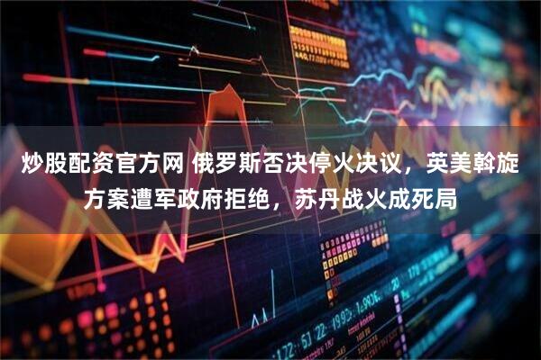 炒股配资官方网 俄罗斯否决停火决议，英美斡旋方案遭军政府拒绝，苏丹战火成死局