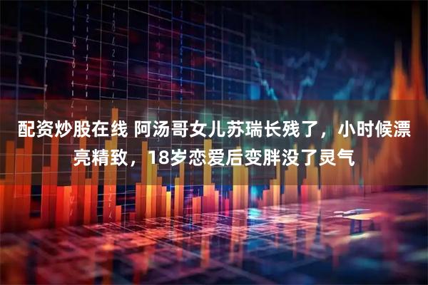 配资炒股在线 阿汤哥女儿苏瑞长残了，小时候漂亮精致，18岁恋爱后变胖没了灵气